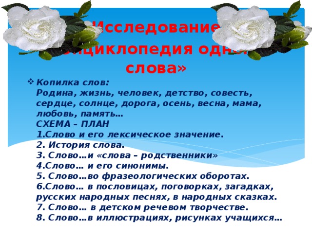 Исследование «Энциклопедия одного слова» Копилка слов:  Родина, жизнь, человек, детство, совесть, сердце, солнце, дорога, осень, весна, мама, любовь, память…  СХЕМА – ПЛАН  1.Слово и его лексическое значение.  2. История слова.  3. Слово…и «слова – родственники»  4.Слово… и его синонимы.  5. Слово…во фразеологических оборотах.  6.Слово… в пословицах, поговорках, загадках, русских народных песнях, в народных сказках.  7. Слово… в детском речевом творчестве.  8. Слово…в иллюстрациях, рисунках учащихся…   