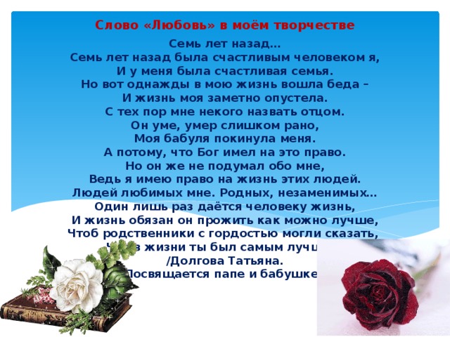 Слово «Любовь» в моём творчестве Семь лет назад…  Семь лет назад была счастливым человеком я,  И у меня была счастливая семья.  Но вот однажды в мою жизнь вошла беда –  И жизнь моя заметно опустела.  С тех пор мне некого назвать отцом.  Он уме, умер слишком рано,  Моя бабуля покинула меня.  А потому, что Бог имел на это право.  Но он же не подумал обо мне,  Ведь я имею право на жизнь этих людей.  Людей любимых мне. Родных, незаменимых…  Один лишь раз даётся человеку жизнь,  И жизнь обязан он прожить как можно лучше,  Чтоб родственники с гордостью могли сказать,  Что в жизни ты был самым лучшим.  /Долгова Татьяна.  Посвящается папе и бабушке/  ты был самым лучшим 