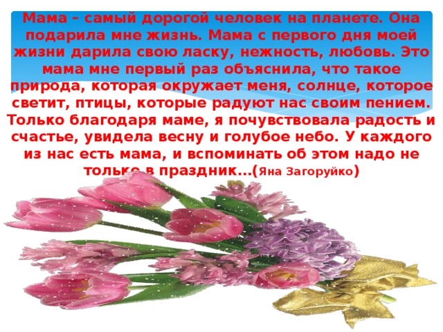 Мама – самый дорогой человек на планете. Она подарила мне жизнь. Мама с первого дня моей жизни дарила свою ласку, нежность, любовь. Это мама мне первый раз объяснила, что такое природа, которая окружает меня, солнце, которое светит, птицы, которые радуют нас своим пением. Только благодаря маме, я почувствовала радость и счастье, увидела весну и голубое небо. У каждого из нас есть мама, и вспоминать об этом надо не только в праздник…( Яна Загоруйко ) 