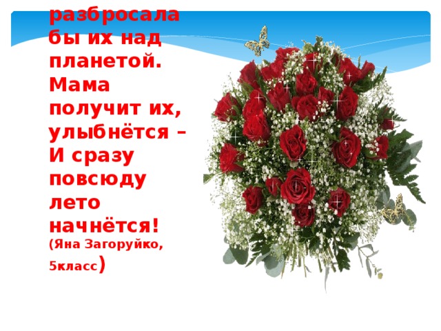Взяла бы цветов миллиарды букетов –  И разбросала бы их над планетой.  Мама получит их, улыбнётся –  И сразу повсюду лето начнётся!  (Яна Загоруйко, 5класс ) 