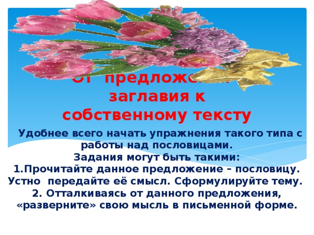 От предложения – заглавия к собственному тексту  Удобнее всего начать упражнения такого типа с работы над пословицами.  Задания могут быть такими:  1.Прочитайте данное предложение – пословицу. Устно передайте её смысл. Сформулируйте тему.  2. Отталкиваясь от данного предложения, «разверните» свою мысль в письменной форме.   