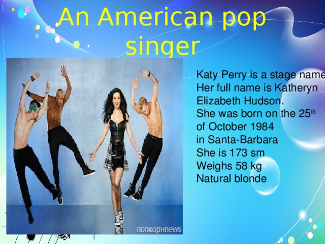 An American pop singer Katy Perry is a stage name. Her full name is Katheryn Elizabeth Hudson. She was born on the 25 th  of October 1984 in Santa-Barbara She is 173 sm Weighs 58 kg Natural blonde 