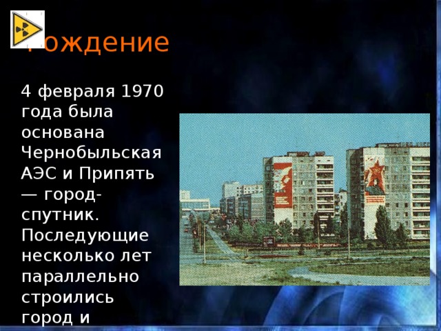 Рождение  4 февраля 1970 года была основана Чернобыльская АЭС и Припять — город-спутник. Последующие несколько лет параллельно строились город и станция. 