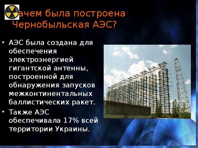 Зачем была построена Чернобыльская АЭС? АЭС была создана для обеспечения электроэнергией гигантской антенны, построенной для обнаружения запусков межконтинентальных баллистических ракет. Также АЭС обеспечивала 17% всей территории Украины. 