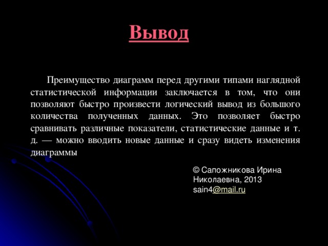 Вывод Преимущество диаграмм перед другими типами наглядной статистической информации заключается в том, что они позволяют быстро произвести логический вывод из большого количества полученных данных. Это позволяет быстро сравнивать различные показатели, статистические данные и т. д. — можно вводить новые данные и сразу видеть изменения диаграммы © Сапожникова Ирина Николаевна, 2013  sain4 @mail.ru 