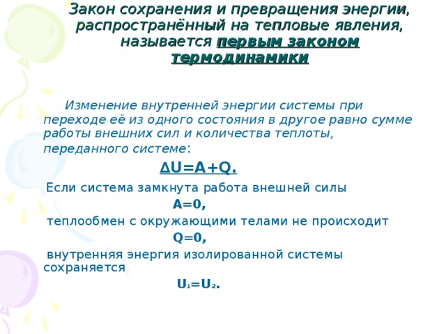 Закон сохранения и превращения энергии, распространённый на тепловые явления, называется первым законом термодинамики  Изменение внутренней энергии системы при переходе её из одного состояния в другое равно сумме работы внешних сил и количества теплоты, переданного системе :   ∆ U=A+Q .  Если система замкнута работа внешней силы  А=0,  теплообмен с окружающими телами не происходит  Q=0 ,  внутренняя энергия изолированной системы сохраняется   U 1 =U 2 . 