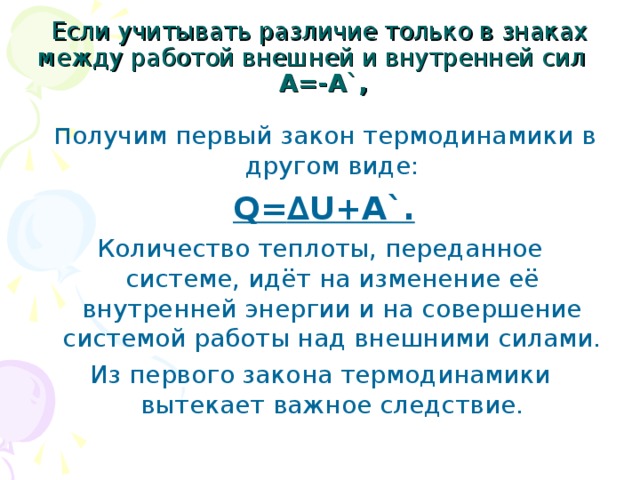 Если учитывать различие только в знаках между работой внешней и внутренней сил А=-А ` ,  п олучим первый закон термодинамики в другом виде:  Q= ∆U+A`. Количество теплоты, переданное системе, идёт на изменение её внутренней энергии и на совершение системой работы над внешними силами. Из первого закона термодинамики вытекает важное следствие. 