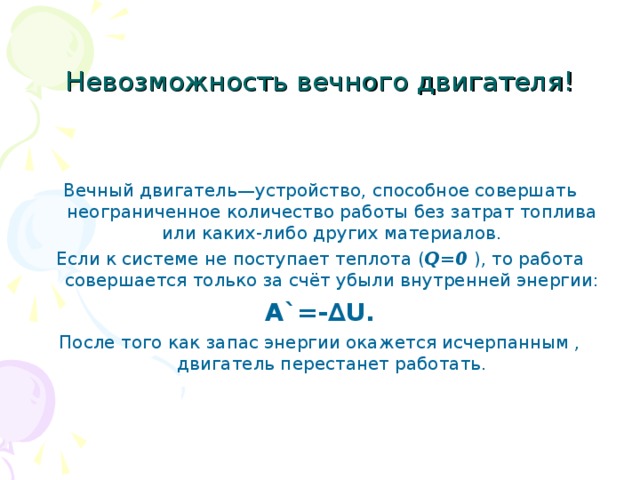 Невозможность вечного двигателя! Вечный двигатель—устройство, способное совершать неограниченное количество работы без затрат топлива или каких-либо других материалов. Если к системе не поступает теплота ( Q=0 ) , то работа совершается только за счёт убыли внутренней энергии: A`=- ∆U. После того как запас энергии окажется исчерпанным , двигатель перестанет работать. 