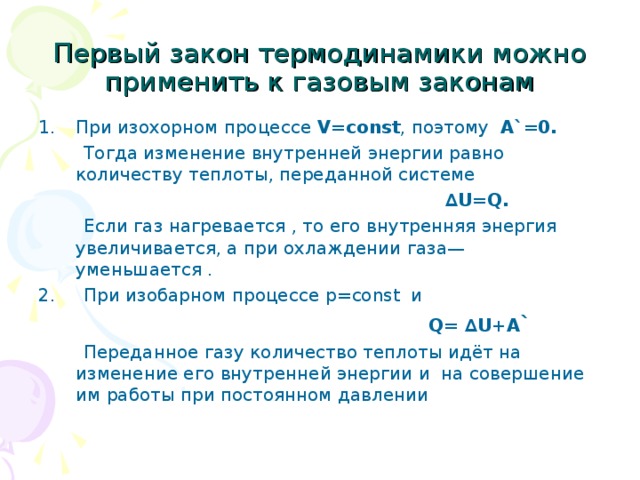 Первый закон термодинамики можно применить к газовым законам При изохорном процессе V=const , поэтому  A` =0.  Тогда изменение внутренней энергии равно количеству теплоты, переданной системе  ∆ U=Q .  Если газ нагревается , то его внутренняя энергия увеличивается, а при охлаждении газа—уменьшается . 2. При изобарном процессе p= const   и  Q= ∆U +A `   Переданное газу количество теплоты идёт на изменение его внутренней энергии и на совершение им работы при постоянном давлении 