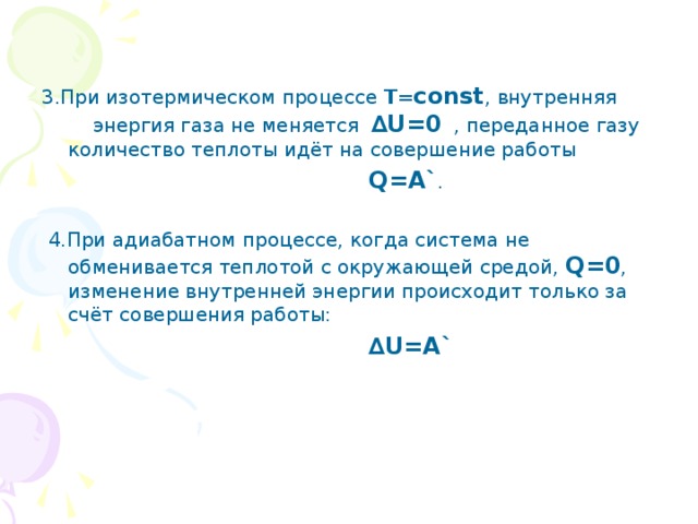 3.При изотермическом процессе Т= const , внутренняя энергия газа не меняется ∆ U=0 , переданное газу количество теплоты идёт на совершение работы   Q=A` .  4.При адиабатном процессе, когда система не обменивается теплотой с окружающей средой, Q=0 , изменение внутренней энергии происходит только за счёт совершения работы:   ∆ U=A` 