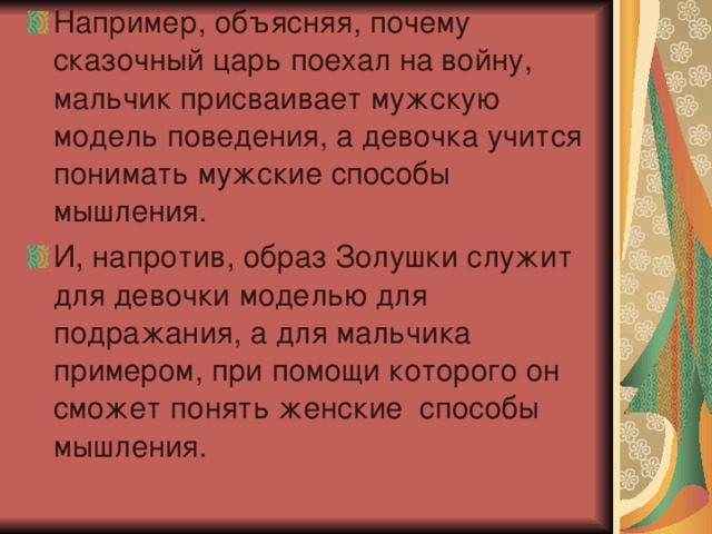 Например, объясняя, почему сказочный царь поехал на войну, мальчик присваивает мужскую модель поведения, а девочка учится понимать мужские способы мышления. И, напротив, образ Золушки служит для девочки моделью для подражания, а для мальчика примером, при помощи которого он сможет понять женские способы мышления. 