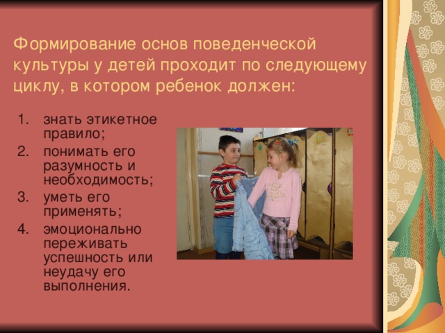 Формирование основ поведенческой культуры у детей проходит по следующему циклу, в котором ребенок должен:   знать этикетное правило; понимать его разумность и необходимость; уметь его применять; эмоционально переживать успешность или неудачу его выполнения. 