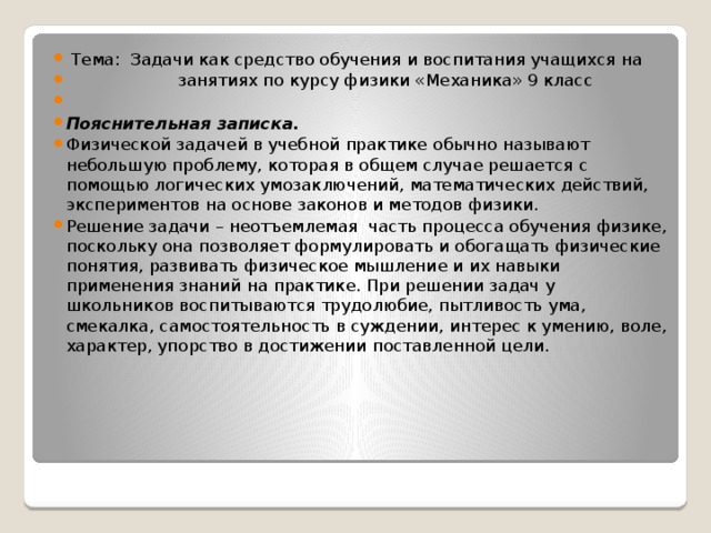  Тема: Задачи как средство обучения и воспитания учащихся на  занятиях по курсу физики «Механика» 9 класс   Пояснительная записка. Физической задачей в учебной практике обычно называют небольшую проблему, которая в общем случае решается с помощью логических умозаключений, математических действий, экспериментов на основе законов и методов физики. Решение задачи – неотъемлемая часть процесса обучения физике, поскольку она позволяет формулировать и обогащать физические понятия, развивать физическое мышление и их навыки применения знаний на практике. При решении задач у школьников воспитываются трудолюбие, пытливость ума, смекалка, самостоятельность в суждении, интерес к умению, воле, характер, упорство в достижении поставленной цели. 