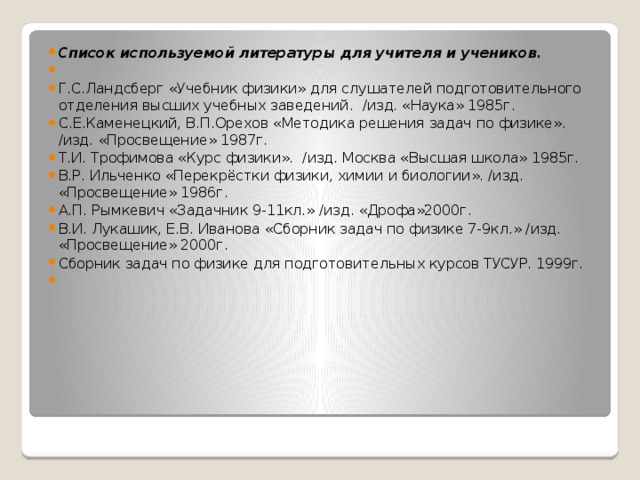 Список используемой литературы для учителя и учеников.   Г.С.Ландсберг «Учебник физики» для слушателей подготовительного отделения высших учебных заведений. /изд. «Наука» 1985г. С.Е.Каменецкий, В.П.Орехов «Методика решения задач по физике». /изд. «Просвещение» 1987г. Т.И. Трофимова «Курс физики». /изд. Москва «Высшая школа» 1985г. В.Р. Ильченко «Перекрёстки физики, химии и биологии». /изд. «Просвещение» 1986г. А.П. Рымкевич «Задачник 9-11кл.» /изд. «Дрофа»2000г. В.И. Лукашик, Е.В. Иванова «Сборник задач по физике 7-9кл.» /изд. «Просвещение» 2000г. Сборник задач по физике для подготовительных курсов ТУСУР. 1999г.   