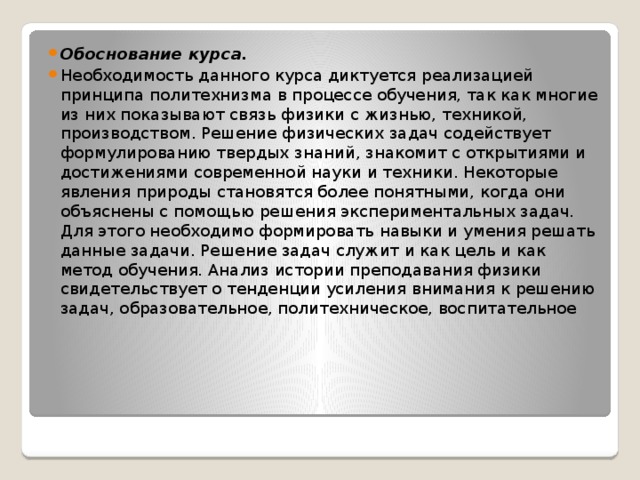 Обоснование курса. Необходимость данного курса диктуется реализацией принципа политехнизма в процессе обучения, так как многие из них показывают связь физики с жизнью, техникой, производством. Решение физических задач содействует формулированию твердых знаний, знакомит с открытиями и достижениями современной науки и техники. Некоторые явления природы становятся более понятными, когда они объяснены с помощью решения экспериментальных задач. Для этого необходимо формировать навыки и умения решать данные задачи. Решение задач служит и как цель и как метод обучения. Анализ истории преподавания физики свидетельствует о тенденции усиления внимания к решению задач, образовательное, политехническое, воспитательное 