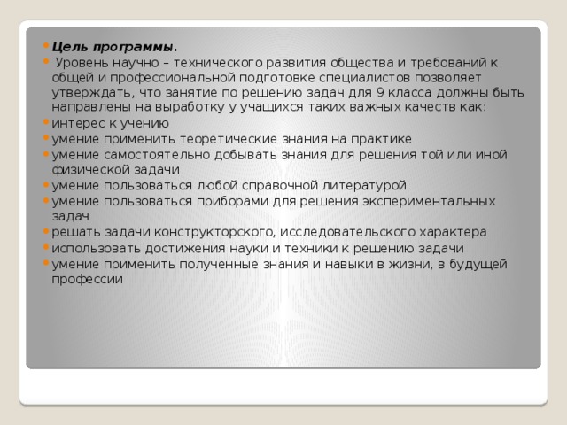 Цель программы.  Уровень научно – технического развития общества и требований к общей и профессиональной подготовке специалистов позволяет утверждать, что занятие по решению задач для 9 класса должны быть направлены на выработку у учащихся таких важных качеств как: интерес к учению умение применить теоретические знания на практике умение самостоятельно добывать знания для решения той или иной физической задачи умение пользоваться любой справочной литературой умение пользоваться приборами для решения экспериментальных задач решать задачи конструкторского, исследовательского характера использовать достижения науки и техники к решению задачи умение применить полученные знания и навыки в жизни, в будущей профессии 