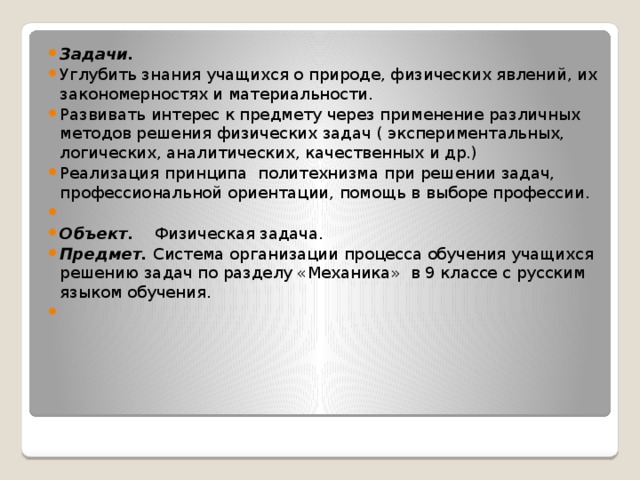 Задачи. Углубить знания учащихся о природе, физических явлений, их закономерностях и материальности. Развивать интерес к предмету через применение различных методов решения физических задач ( экспериментальных, логических, аналитических, качественных и др.) Реализация принципа политехнизма при решении задач, профессиональной ориентации, помощь в выборе профессии.   Объект. Физическая задача. Предмет. Система организации процесса обучения учащихся решению задач по разделу «Механика» в 9 классе с русским языком обучения.   