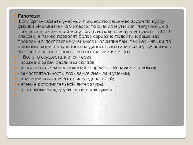 Гипотеза.  Если организовать учебный процесс по решению задач по курсу физики «Механика», в 9 классе, то знания и умения, полученные в процессе этих занятий могут быть использованы учащимися в 10, 11 классах, а также позволят более серьёзно подойти к решению проблемы в подготовке учащихся к олимпиадам, так как навыки по решению задач полученные на данных занятиях помогут учащимся быстрее и вернее понять законы физики и ее суть.  Всё это осуществляется через: - решение задач различных видов; - использованием достижений современной науки и техники; - самостоятельность добывания знаний и умений; - изучение опыта учёных, исследователей; - чтение дополнительной литературы; - отношение между учителем и учащимся.   