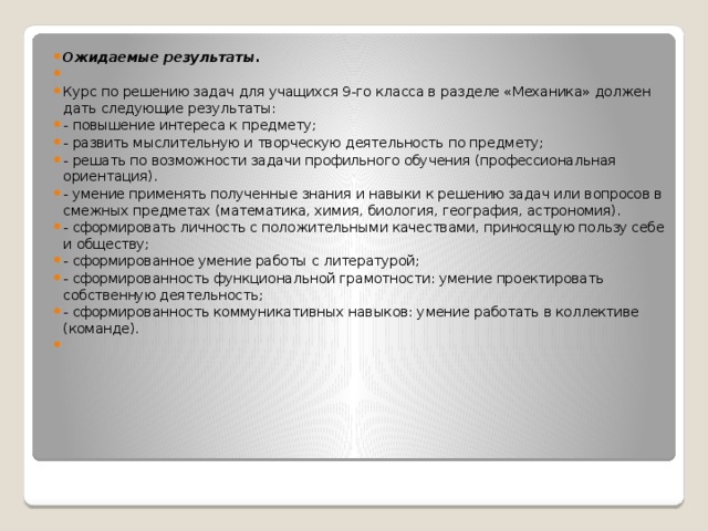 Ожидаемые результаты.   Курс по решению задач для учащихся 9-го класса в разделе «Механика» должен дать следующие результаты: - повышение интереса к предмету; - развить мыслительную и творческую деятельность по предмету; - решать по возможности задачи профильного обучения (профессиональная ориентация). - умение применять полученные знания и навыки к решению задач или вопросов в смежных предметах (математика, химия, биология, география, астрономия). - сформировать личность с положительными качествами, приносящую пользу себе и обществу; - сформированное умение работы с литературой; - сформированность функциональной грамотности: умение проектировать собственную деятельность; - сформированность коммуникативных навыков: умение работать в коллективе (команде).   