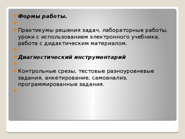 Формы работы.   Практикумы решения задач, лабораторные работы, уроки с использованием электронного учебника, работа с дидактическим материалом.   Диагностический инструментарий   Контрольные срезы, тестовые разноуровневые задания, анкетирование, самоанализ, программированные задания.   