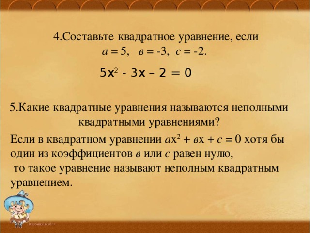 4.Составьте  квадратное уравнение, если  а = 5, в = -3, с = -2. 5х 2 - 3х – 2 = 0 5.Какие квадратные уравнения называются неполными квадратными уравнениями? Если в квадратном уравнении а х 2 + в х + с = 0 хотя бы один из коэффициентов в или с равен нулю,  то такое уравнение называют неполным квадратным уравнением. 