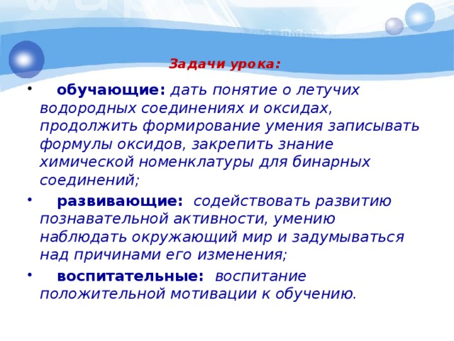 Задачи урока:       обучающие: дать понятие о летучих водородных соединениях и оксидах, продолжить формирование умения записывать формулы оксидов, закрепить знание химической номенклатуры для бинарных соединений;  развивающие:  содействовать развитию познавательной активности, умению наблюдать окружающий мир и задумываться над причинами его изменения;  воспитательные: воспитание положительной мотивации к обучению.  