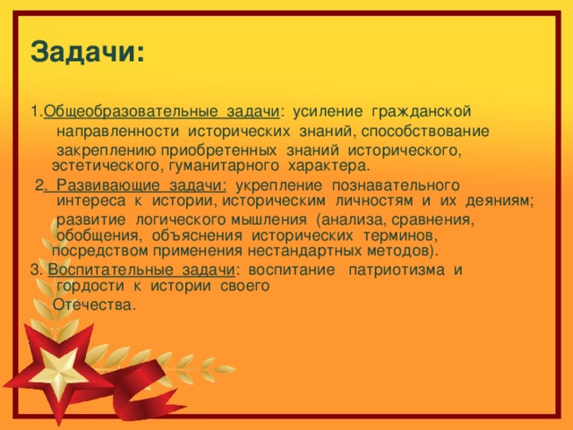 Задачи:   1. Общеобразовательные  задачи :  усиление  гражданской   направленности  исторических  знаний, способствование    закреплению приобретенных  знаний  исторического, эстетического, гуманитарного  характера.   2 .  Развивающие  задачи:   укрепление  познавательного  интереса  к  истории, историческим  личностям  и  их  деяниям;   развитие  логического мышления  (анализа, сравнения,  обобщения,  объяснения  исторических  терминов, посредством применения нестандартных методов). 3. Воспитательные  задачи : воспитание   патриотизма  и  гордости  к  истории  своего   Отечества. 
