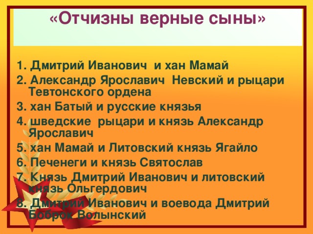 «Отчизны верные сыны»   1. Дмитрий Иванович и хан Мамай 2. Александр Ярославич Невский и рыцари Тевтонского ордена 3. хан Батый и русские князья 4. шведские рыцари и князь Александр Ярославич 5. хан Мамай и Литовский князь Ягайло 6. Печенеги и князь Святослав 7. Князь Дмитрий Иванович и литовский князь Ольгердович 8. Дмитрий Иванович и воевода Дмитрий Боброк Волынский 