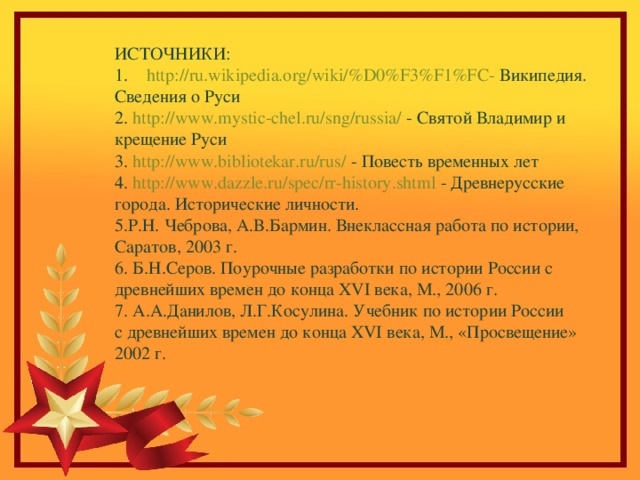 ИСТОЧНИКИ: http://ru.wikipedia.org/wiki/%D0%F3%F1%FC- Википедия. Сведения о Руси 2. http://www.mystic-chel.ru/sng/russia/ - Святой Владимир и крещение Руси 3. http://www.bibliotekar.ru/rus/ - Повесть временных лет 4. http://www.dazzle.ru/spec/rr-history.shtml - Древнерусские города. Исторические личности. 5.Р.Н. Чеброва, А.В.Бармин. Внеклассная работа по истории, Саратов, 2003 г. 6. Б.Н.Серов. Поурочные разработки по истории России с древнейших времен до конца XVI века, М., 2006 г. 7. А.А.Данилов, Л.Г.Косулина. Учебник по истории России с древнейших времен до конца XVI века, М., «Просвещение» 2002 г. 