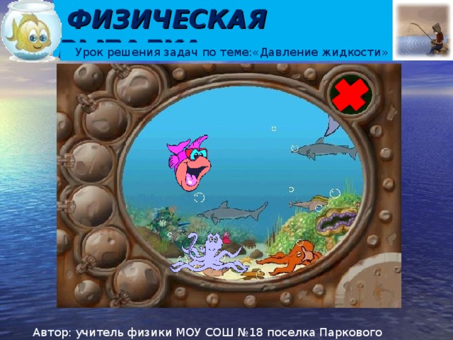 ФИЗИЧЕСКАЯ РЫБАЛКА Урок решения задач по теме:«Давление жидкости» Цели урока: формировать умение использовать полученные знания для описания явлений в жидкостях; развивать умения наблюдать, оформлять решение задач, аргументировать выводы. Правила: Действуем по гиперссылкам. Для начала игры на титульном слайде нажимаем на крестик левой кнопкой мыши. Попадаем на игровое поле. Наводим курсор на любую рыбку. При появлении руки нажимаем левую кнопку мыши. Решаем задачу. Для просмотра верного ответа нажимаем левой кнопкой мыши на условие задачи. Если ответ совпадает, то масса рыбки записывается на доске, если нет, то не учитывается. Для возврата на игровое поле надавить на стрелку в нижнем левом углу. Автор: учитель физики МОУ СОШ №18 поселка Паркового Корнеева Н.А.  