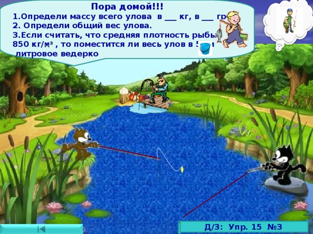 Пора домой!!! Определи массу всего улова в ___ кг, в ___ гр 2. Определи общий вес улова. 3.Если считать, что средняя плотность рыбы 850 кг/ м 3  , то поместится ли весь улов в 5-ти  литровое ведерко Д/З: Упр. 15 №3 