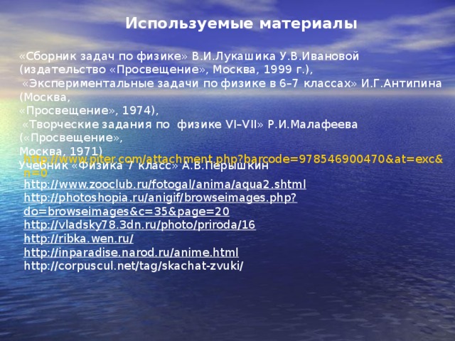 Используемые материалы «Сборник задач по физике» В.И.Лукашика У.В.Ивановой (издательство «Просвещение», Москва, 1999 г.),  «Экспериментальные задачи по физике в 6–7 классах» И.Г.Антипина (Москва, «Просвещение», 1974),  «Творческие задания по физике VI – VII » Р.И.Малафеева («Просвещение», Москва, 1971) Учебник «Физика 7 класс» А.В.Перышкин http://www.piter.com/attachment.php?barcode=978546900470&at=exc&n=0 http://www.zooclub.ru/fotogal/anima/aqua2.shtml http://photoshopia.ru/anigif/browseimages.php?do=browseimages&c=35&page=20 http://vladsky78.3dn.ru/photo/priroda/16 http://ribka.wen.ru/ http://inparadise.narod.ru/anime.html http://corpuscul.net/tag/skachat-zvuki/ 