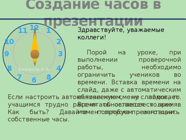Создание часов в презентации Здравствуйте, уважаемые коллеги!  Порой на уроке, при выполнении проверочной работы, необходимо ограничить учеников во времени. Вставка времени на слайд, даже с автоматическим обновлением, не помогает. Время обновляется только в момент запуска презентации. Если настроить автоматическую смену слайдов, то учащимся трудно рассчитать оставшееся время. Как быть? Давайте попробуем изготовить собственные часы.  