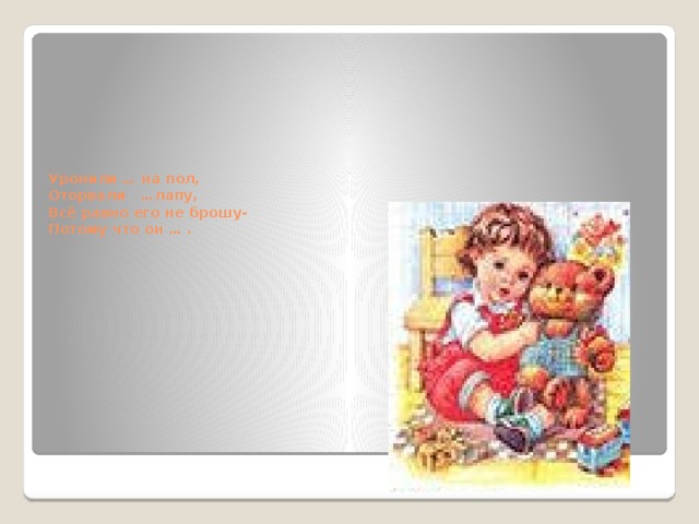      Уронили … на пол,  Оторвали …лапу,  Всё равно его не брошу-  Потому что он … . 