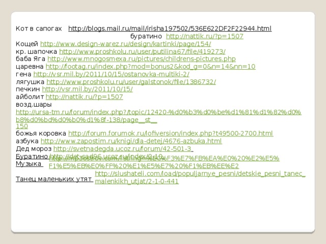 Кот в сапогах http://blogs.mail.ru/mail/irisha197502/536E622DF2F22944.html буратино http://nattik.ru/?p=1507  Кощей http://www.design-warez.ru/design/kartinki/page/154/  кр. шапочка http://www.proshkolu.ru/user/putilina67/file/419273/  баба Яга http://www.mnogosmexa.ru/pictures/childrens-pictures.php  царевна http://footag.ru/index.php?mod=bonus2&kod_g=0&n=14&nn=10  гена http://vsr.mil.by/2011/10/15/ostanovka-multiki-2/  лягушка http://www.proshkolu.ru/user/galstonok/file/1386732/  печкин http://vsr.mil.by/2011/10/15/  айболит http://nattik.ru/?p=1507  возд.шары http://ursa-tm.ru/forum/index.php?/topic/12420-%d0%b3%d0%be%d1%81%d1%82%d0%b8%d0%bd%d0%b0%d1%8f-138/page__st__ 150 божья коровка http://forum.forumok.ru/lofiversion/index.php?t49500-2700.html  азбука http:// www.zapostim.ru/knigi/dla-detej/4676-azbuka.html Дед мороз http://svetnadegda.ucoz.ru/forum/42-501-3  Буратино http://det-sad96.ucoz.ru/index/0-10  Музыка  Танец маленьких утят http://mp3ostrov.com/?string=%EC%F3%E7%FB%EA%E0%20%E2%E5%F1%E5%EB%E0%FF%20%E1%E5%E7%20%F1%EB%EE%E2 http://slushateli.com/load/populjarnye_pesni/detskie_pesni_tanec_malenkikh_utjat/2-1-0-441 