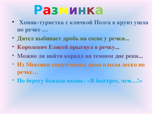 Р а з м и н к а   Хомяк-туристка с кличкой Полга в круиз ушла по речке … Дятел выбивает дробь на сосне у речки...   Королевич Елисей прыгнул в речку... Можно ли найти коралл на темном дне реки... Из Мексики спортсменка лама плыла легко по речке… По берегу бежала мышь: «Я быстрее, чем…!» 