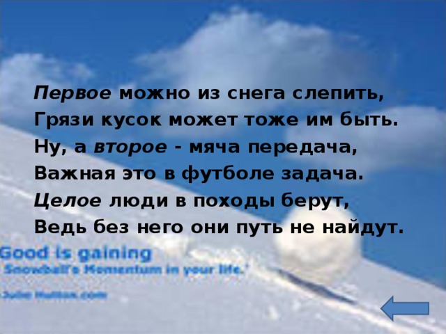  Первое можно из снега слепить,  Грязи кусок может тоже им быть.  Ну, а второе - мяча передача,  Важная это в футболе задача.  Целое люди в походы берут,  Ведь без него они путь не найдут. 