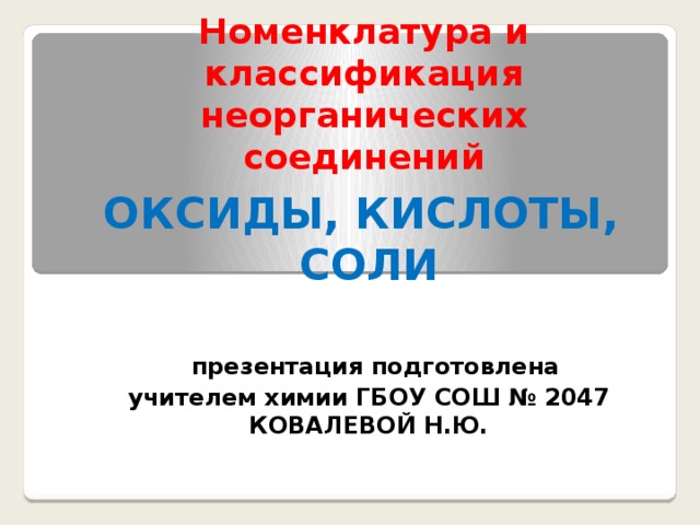 Номенклатура и классификация неорганических соединений ОКСИДЫ, КИСЛОТЫ, СОЛИ   презентация подготовлена учителем химии ГБОУ СОШ № 2047 КОВАЛЕВОЙ Н.Ю. 