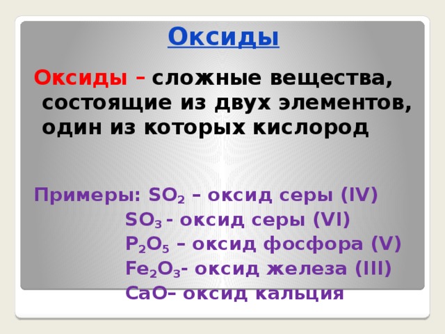 Оксиды Оксиды –  сложные вещества, состоящие из двух элементов, один из которых кислород   Примеры: SO 2 – оксид серы (IV)  SO 3 - оксид серы (VI)  P 2 O 5 – оксид фосфора (V)  Fe 2 O 3 - оксид железа (III)  CaO– оксид кальция 