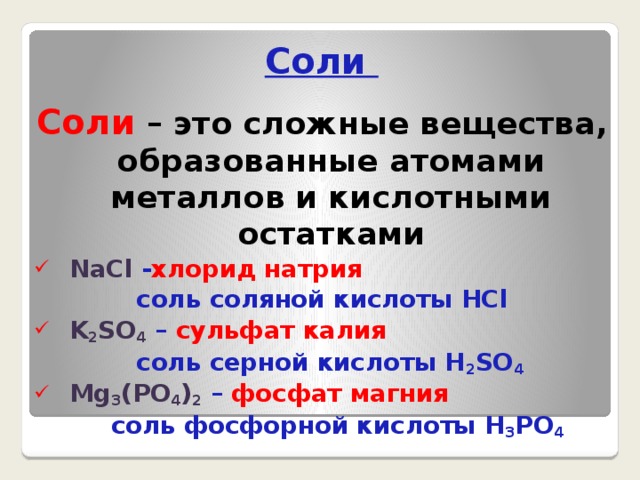 Соли Соли  – это сложные вещества, образованные атомами металлов и кислотными остатками NaCl - хлорид натрия  соль соляной кислоты HCl K 2 SO 4  – сульфат калия  соль серной кислоты H 2 SO 4 Mg 3 (PO 4 ) 2  – фосфат магния  соль фосфорной кислоты H 3 PO 4  