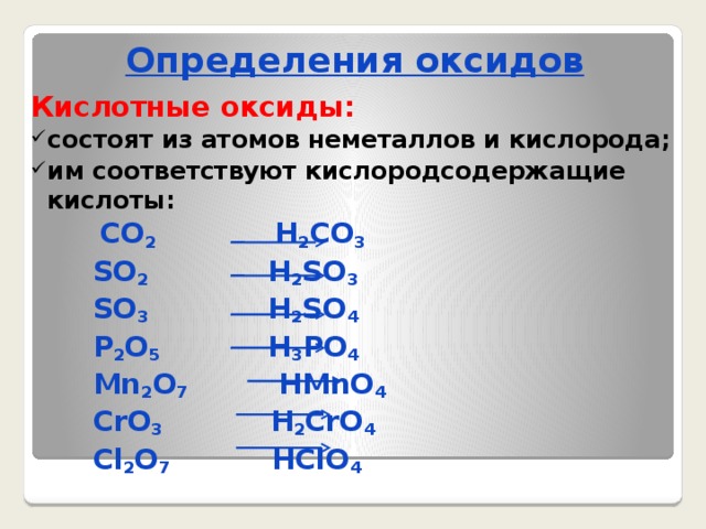 Определения оксидов Кислотные оксиды: состоят из атомов неметаллов и кислорода; им соответствуют кислородсодержащие кислоты:  CO 2 H 2 CO 3  SO 2 H 2 SO 3  SO 3 H 2 SO 4  P 2 O 5 H 3 PO 4  Mn 2 O 7 HMnO 4  CrO 3 H 2 CrO 4  Cl 2 O 7 HClO 4  