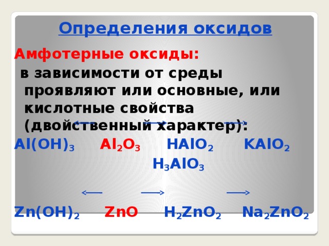 Определения оксидов Амфотерные оксиды:  в зависимости от среды проявляют или основные, или кислотные свойства (двойственный характер): Al(OH) 3  Al 2 O 3 HAlO 2 KAlO 2  H 3 AlO 3   Zn(OH) 2  ZnO H 2 ZnO 2 Na 2 ZnO 2  