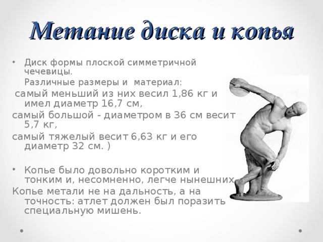 Метание диска и копья Диск формы плоской симметричной чечевицы.  Различные размеры и материал:  самый меньший из них весил 1,86 кг и имел диаметр 16,7 см, самый большой - диаметром в 36 см весит 5,7 кг, самый тяжелый весит 6,63 кг и его диаметр 32 см. ) Копье было довольно коротким и тонким и, несомненно, легче нынешних. Копье метали не на дальность, а на точность: атлет должен был поразить специальную мишень. 