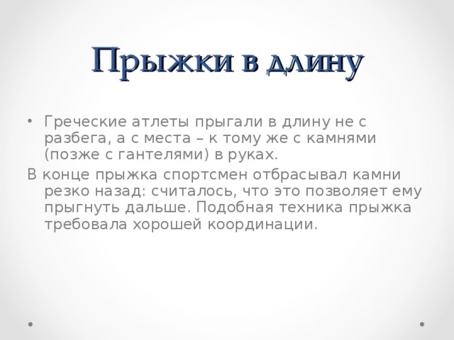 Прыжки в длину Греческие атлеты прыгали в длину не с разбега, а с места – к тому же с камнями (позже с гантелями) в руках. В конце прыжка спортсмен отбрасывал камни резко назад: считалось, что это позволяет ему прыгнуть дальше. Подобная техника прыжка требовала хорошей координации. 