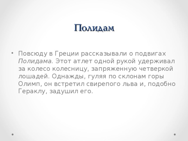     Полидам Повсюду в Греции рассказывали о подвигах Полидама. Этот атлет одной рукой удерживал за колесо колесницу, запряженную четверкой лошадей. Однажды, гуляя  по склонам горы Олимп, он встретил свирепого льва и, подобно Гераклу, задушил его. 