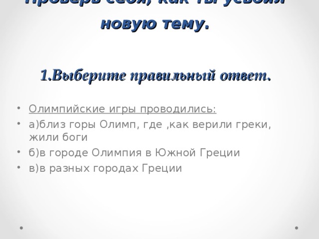 Проверь себя, как ты усвоил новую тему.   1.Выберите правильный ответ. Олимпийские игры проводились: а)близ горы Олимп, где ,как верили греки, жили боги б)в городе Олимпия в Южной Греции в)в разных городах Греции 