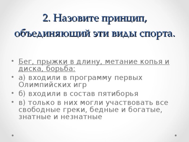 2. Назовите принцип, объединяющий эти виды спорта.   Бег, прыжки в длину, метание копья и диска, борьба: а) входили в программу первых Олимпийских игр б) входили в состав пятиборья в) только в них могли участвовать все свободные греки, бедные и богатые, знатные и незнатные 