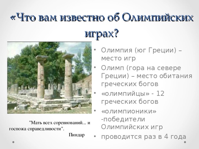 « Что вам известно об Олимпийских играх? Олимпия  (юг Греции) – место игр Олимп (гора на севере Греции) – место обитания греческих богов «олимпийцы» - 12 греческих богов «олимпионики» -победители Олимпийских игр проводится раз в 4 года  