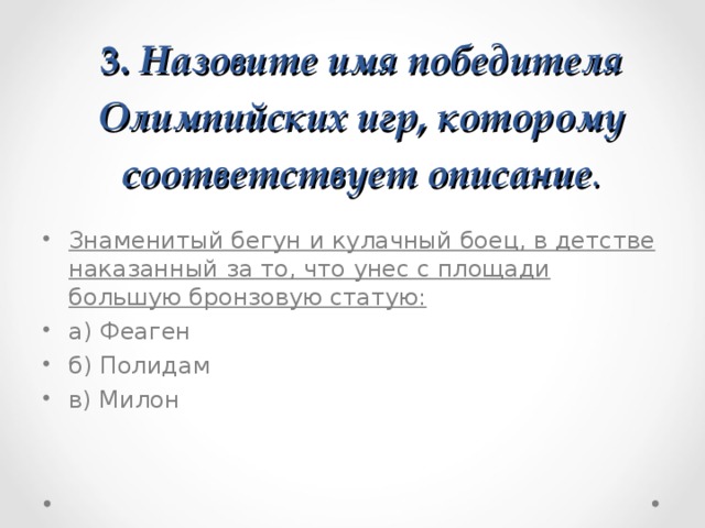 3. Назовите имя победителя Олимпийских игр, которому соответствует описание . Знаменитый бегун и кулачный боец, в детстве наказанный за то, что унес с площади большую бронзовую статую: а) Феаген   б) Полидам   в) Милон  