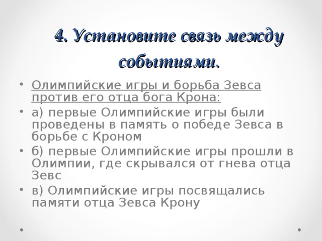 4. Установите связь между событиями .   Олимпийские игры и борьба Зевса против его отца бога Крона: а) первые Олимпийские игры были проведены в память о победе Зевса в борьбе с Кроном б) первые Олимпийские игры прошли в Олимпии, где скрывался от гнева отца Зевс в) Олимпийские игры посвящались памяти отца Зевса Крону  